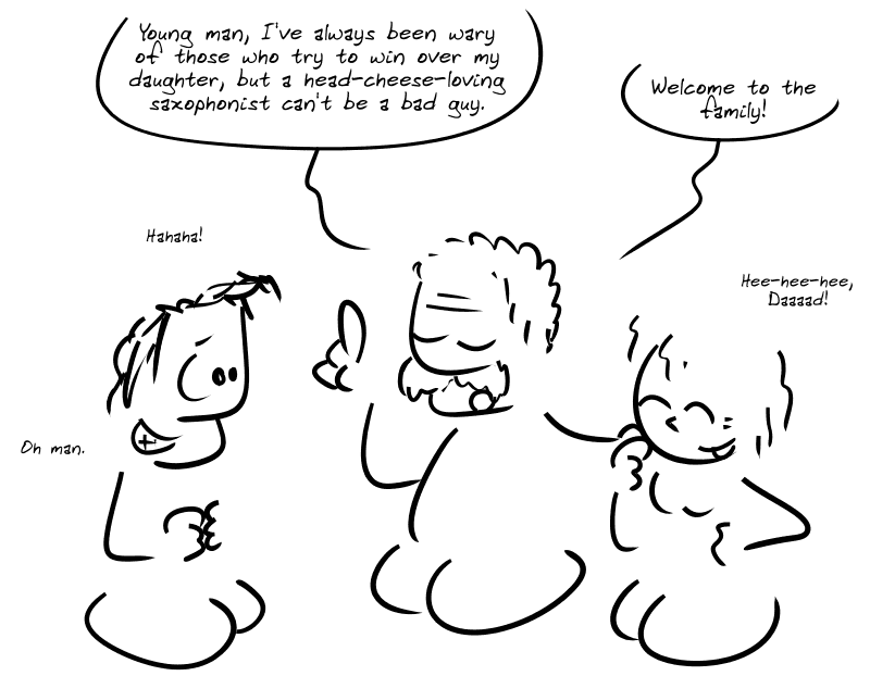 The young lady introduces her father to the average guy. The father: “Young man, I’ve always been wary of those who try to win over my daughter, but a head-cheese-loving saxophonist can’t be a bad guy. Welcome to the family!” Average guy: “Hahaha! Oh man.” Young woman: “Hee-hee-hee, Daaaad!”