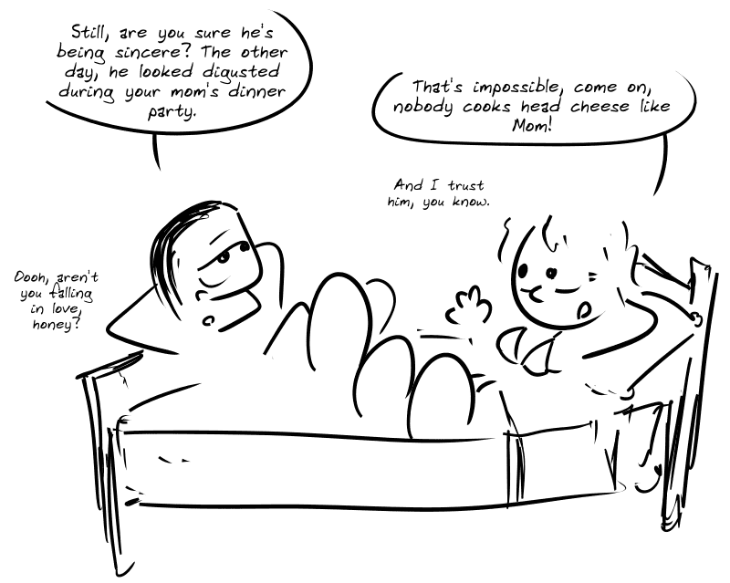 The heroine is lying on her bed, wearing just a bra, with her gay friend. Gay friend: “Still, are you sure he’s being sincere? The other day, he looked disgusted during your mom’s dinner party.” Girl: “That’s impossible, come on, nobody cooks head cheese like Mom! And I trust him, you know.” Gay boyfriend: “Oooh, aren’t you falling in love, honey?”