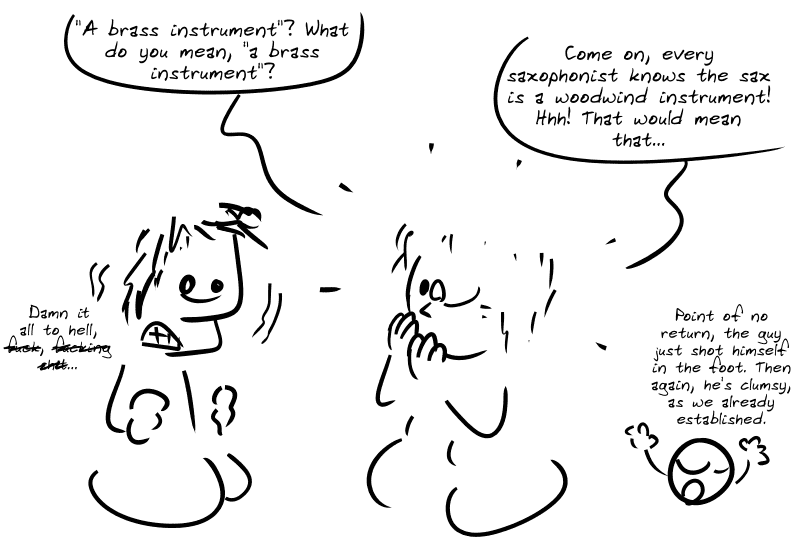 The girl, shocked: “‘A brass instrument’? What do you mean, ‘a brass instrument’?  Come on, every saxophonist knows the sax is a woodwind instrument! Hhh! That would mean that…” Average guy, panicking: “Damn it all to hell, f**k, f***ing s**t…“ Smiley: “Point of no return, the guy just shot himself in the foot. Then again, he’s clumsy, as we already established.”