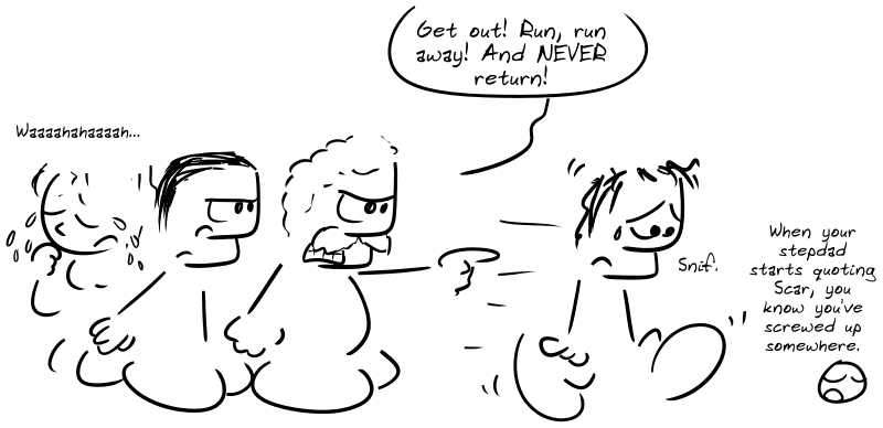 The father: “Get out! Run, run away! And NEVER return!”  The young woman, in tears, behind her gay friend who’s blocking the way: “Waaah…” The guy, dejected, walks away, a tear in his eye: “Sniff.” Smiley: “When your stepdad starts quoting Scar, you know you’ve screwed up somewhere.”