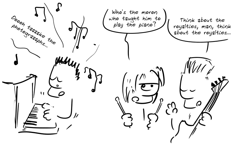 Three punks. The singer playing the piano and singing with a sad expression: “Ooooh taaaake the photograaaphs…” The drummer: “Who’s the moron who taught him to play the piano?” The bassist: “Think about the royalties, man, think about the royalties…”