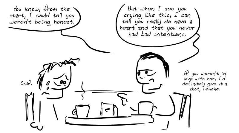 The guy is having coffee with the gay friend; he’s in tears. Gay friend: “You know, from the start, I could tell you weren’t being honest.  But when I see you crying like this, I can tell you really do have a heart and that you never had any bad intentions.” Average guy: “Sniff.” Gay friend, with a smile: “If you weren’t in love with her, I’d definitely give it a shot, hehehe.”