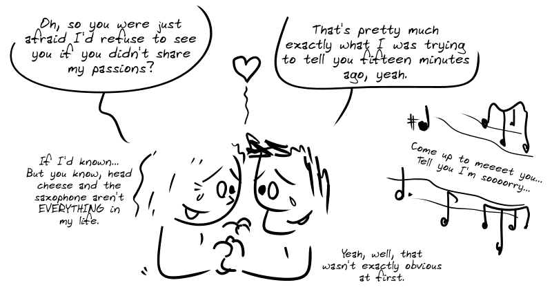 Young woman, moved: “Oh, so you were just afraid I’d refuse to see you if you didn’t share my passions?” Average guy: “That’s pretty much exactly what I was trying to tell you fifteen minutes ago, yeah.” Young woman: “If I’d known… But you know, head cheese and the saxophone aren’t EVERYTHING in my life.” Average guy: “Yeah, well, that wasn’t exactly obvious at first.” In the background, the music: “Come up to meeeet you… Tell you I’m soooorry…”