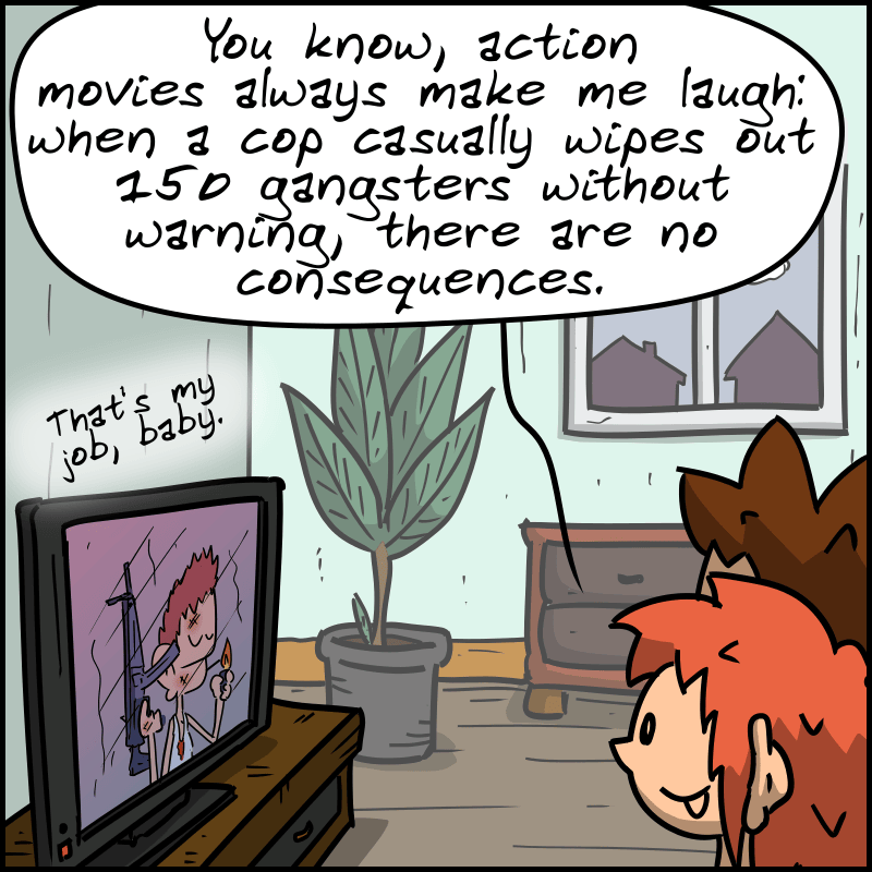 On the couch, a man and a woman are watching the movie (we hear “That's my job, baby.” coming from the TV). The woman says, “You know, action movies always make me laugh: when a cop casually wipes out 150 gangsters without warning, there are no consequences.”