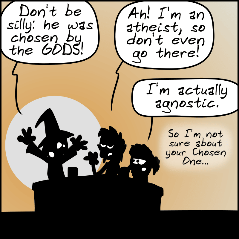 The wizard exclaims: “Don't be silly: he was chosen by the GODS!” The elf: “Ah! I'm an atheist, so don't even go there!” The dwarf: “And I'm actually agnostic. So, I'm not sure about your Chosen One…”