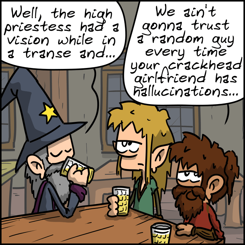 The wizard explains: “Well, the high priestess had a vision while in a trance and…” The dwarf cuts him off: “We ain't gonna trust a random guy every time your crackhead girlfriend has hallucinations…”