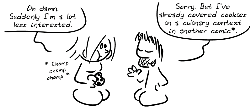 The Geek Girl, eating a cookie: “Oh damn. Suddenly I'm a lot less interested.” Gee: “Sorry. But I've already covered cookies in a culinary context in another comic*.”
