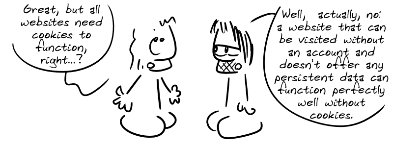 The guy from the beginning: “Great, but all websites need cookies to function, right...?” Gee: “Well, actually, no: a website that can be visited without an account and doesn't offer any persistent data can function perfectly well without cookies.”