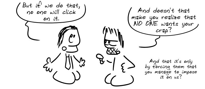 The guy in the suit: “But if we do that, no one will click on it.” Gee: “And doesn't that make you realize that NO ONE wants your crap? And that it's only by forcing them that you manage to impose it on us?”