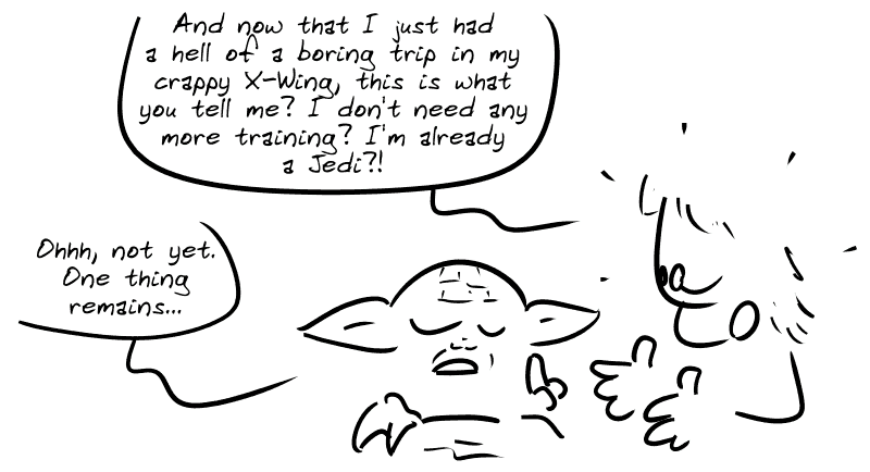 Luke continues: “And now that I just had a hell of a boring trip in my crappy X-Wing, this is what you tell me?! I don't need any more training?! I'm already a Jedi?!” Yoda raises a finger, still serene: ”Ohhh, not yet. One thing remains...”