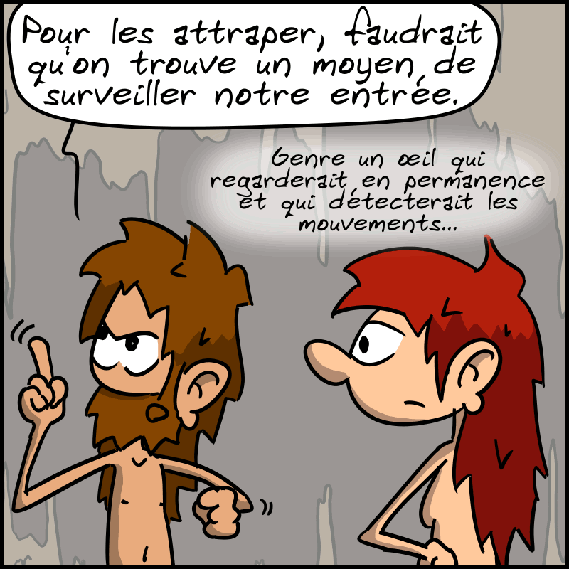 Jean-Cro a une idée et dit : « Pour les attraper, faudrait qu'on trouve un moyen de surveiller notre entrée. Genre un œil qui regarderait en permanence et qui détecterait les mouvements. »