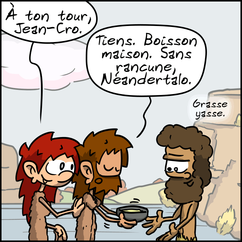 Magnon insiste : « À ton tour, Jean-Cro ». Celui-ci tend un récipient en forme de saladier à Néandertalo : « Tiens. Boisson maison. Sans rancune, Néandertalo. » Néandertalo : « Grasse yasse. »