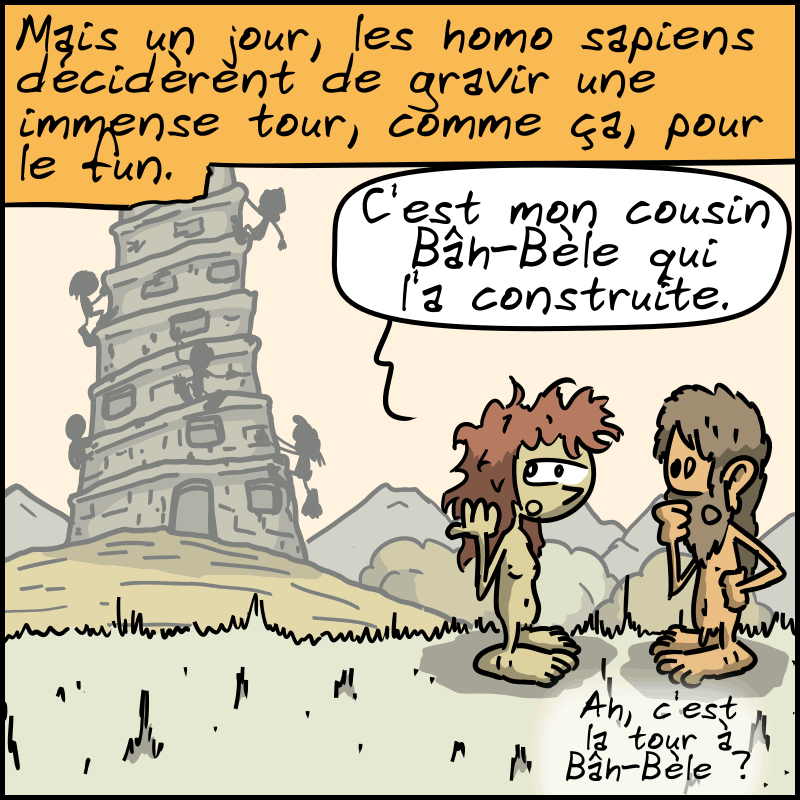 « Mais un jour, les homo sapiens décidèrent de gravir une immense tour, comme ça, pour le fun. » Une grande tour, avec des homo sapiens qui y montent. Une femme dit : « C'est mon cousin Bâh-Bèle qui l'a construite. » Un homme répond : « Ah, c'est la tour à Bâh-Bèle ? »