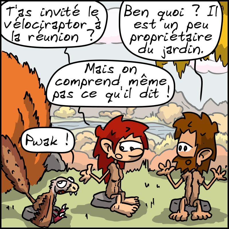 Magnon, dubitative : « T'as invité le vélociraptor à la réunion ? » Jean-Cro : « Ben quoi ? Il est un peu propriétaire du jardin. » Le raptor : « Pwak ! » Magnon : « Mais on comprend même pas ce qu'il dit ! »