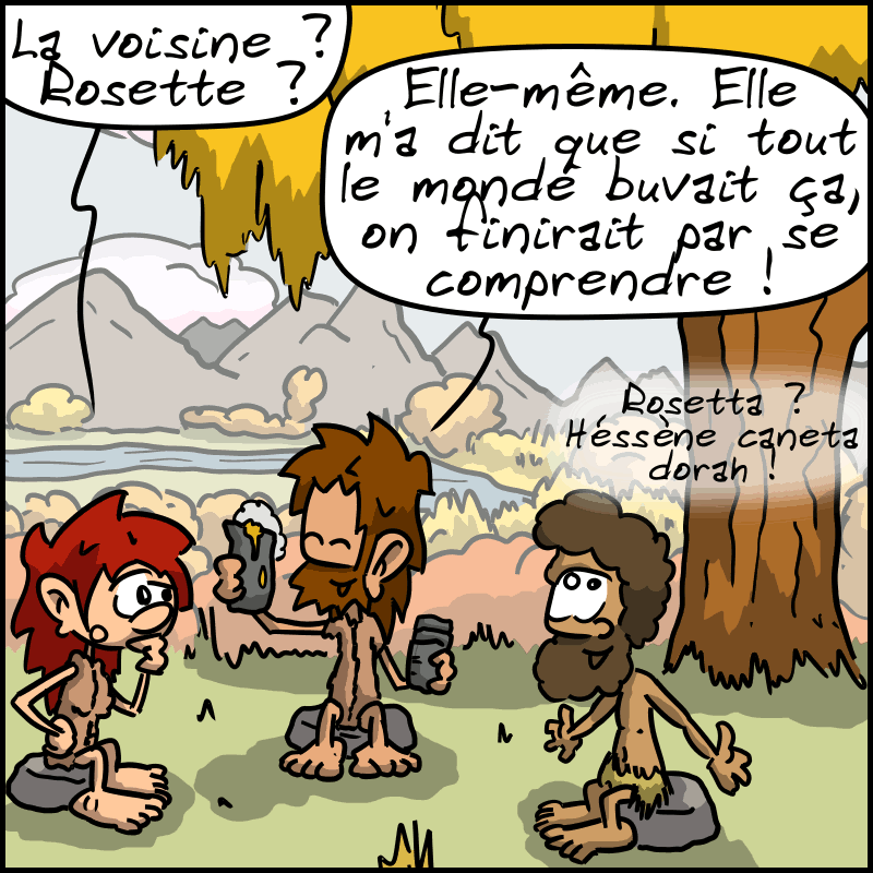 Magnon ne comprend pas : « La voisine ? Rosette ? » Jean-Cro montre un pichet : « Elle-même. Elle m'a dit que si tout le monde buvait ça, on finirait par se comprendre ! » Néandertalo, content : « Rosetta ?  Héssène caneta dorah ! »