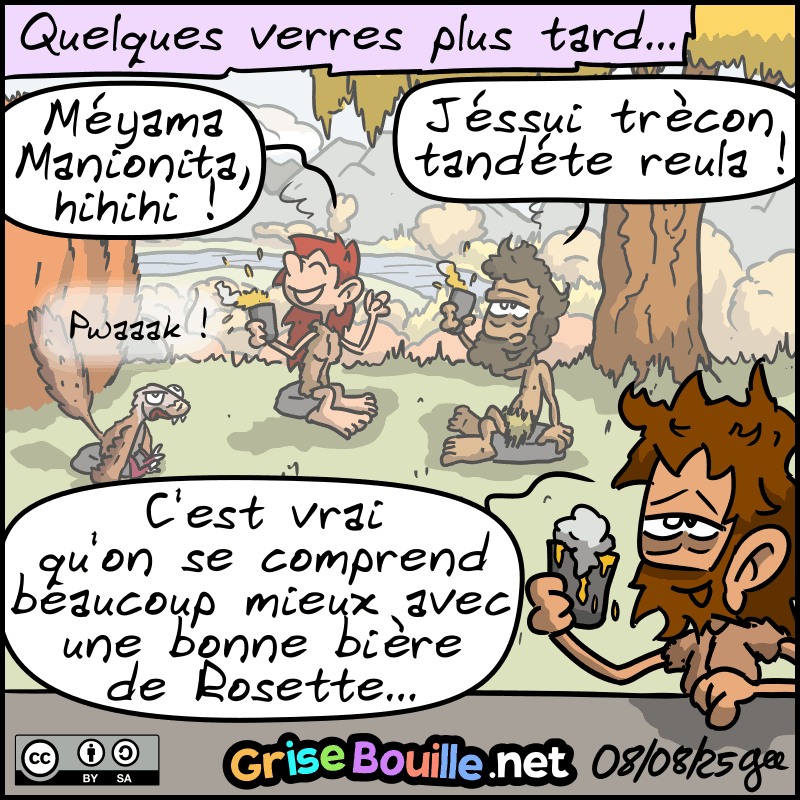 Quelques verres plus tard… Les quatre sont complétements bourrés. En fond, Magnon rigole avec Néandertalo : « Méyama Manionita, hihihi ! » Néandertalo : « Jéssui trècon tandéte reula !  Haha ! » Jean-Cro, beurré, regarde son verre : « C'est vrai qu'on se comprend beaucoup mieux avec une bonne bière de Rosette… » Le raptor : « Pwaak ! » Note : BD sous licence CC BY SA (grisebouille.net), dessinée le 7 août 2025 par Gee.