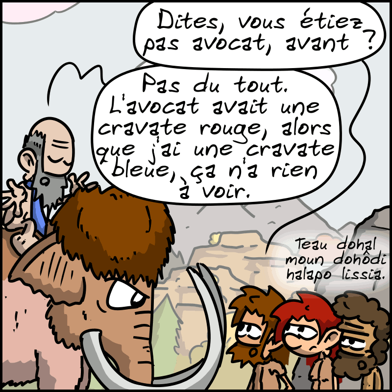 Jean-Cro : « Dites, vous êtiez pas avocat, avant ? » L'autre : « Pas du tout. L'avocat avait une cravate rouge, alors que j'ai une cravate bleue, ça n'a rien à voir. » Néandertalo : « Teau dohal moun dohôdi halapo lissia. »