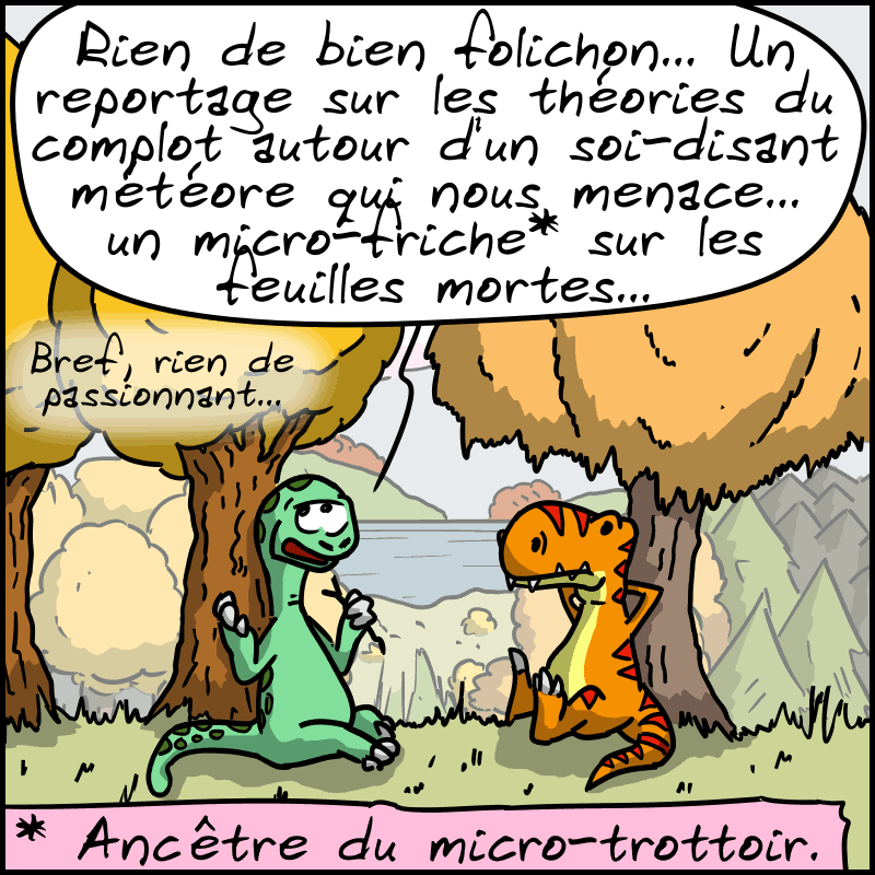 Didi, un peu blasé : « Rien de bien folichon… Un reportage sur les théories du complot autour d'un soi-disant météore qui nous menace… un micro-friche* sur les feuilles mortes… bref, rien de passionnant… » (*) : Ancêtre du micro-trottoir.
