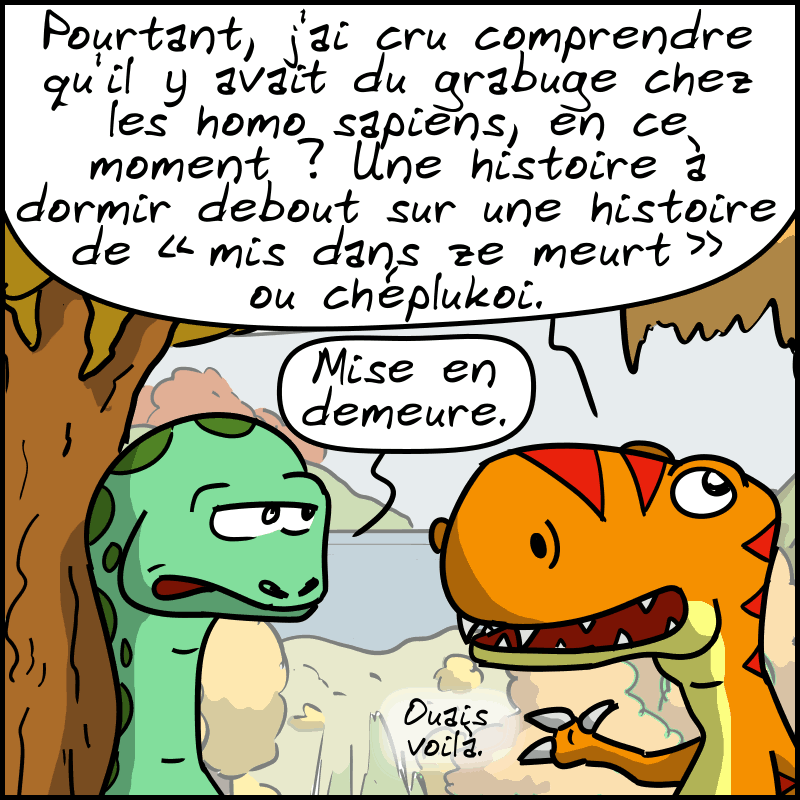 Thé-Rex, pas convaincu : « Pourtant, j'ai cru comprendre qu'il y avait du grabuge chez les homo sapiens, en ce moment ? Une histoire à dormir debout sur une histoire de « mis dans ze meurt » ou chéplukoi. » Didi le corrige : « Mise en demeure. » Thé-Rex : « Ouais, voilà. »