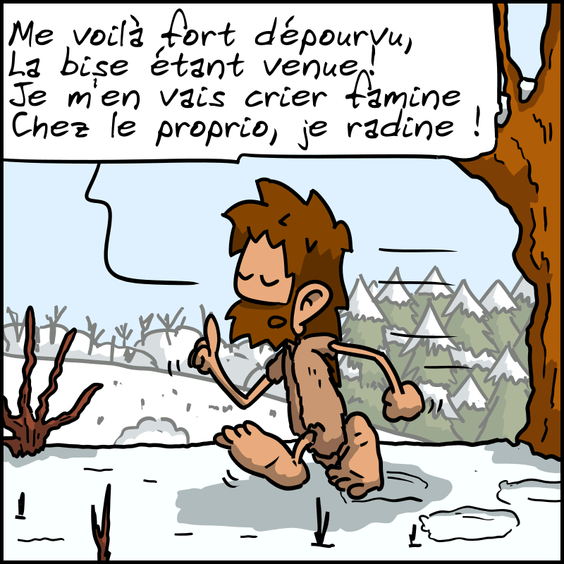 Jean-Cro déclame, en marchant dans la neige : « Me voilà fort dépourvu / La bise étant venue ! Je m'en vers crier famine / Chez le proprio, je radine ! »