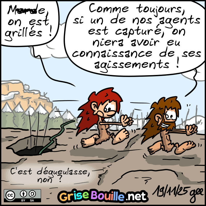 Magnon et Jean-Cro détalent sur le toit, laissant tomber la corde. Magnon : « M#rde, on est grillés ! » Jean-Cro : « Comme toujours, si un de nos agents est capturé, on niera avoir eu connaissance de ses agissements ! » Magnon : « C'est dégueulasse, non ? » Note : BD sous licence CC BY SA (grisebouille.net), dessinée le 19 novembre 2025 par Gee.