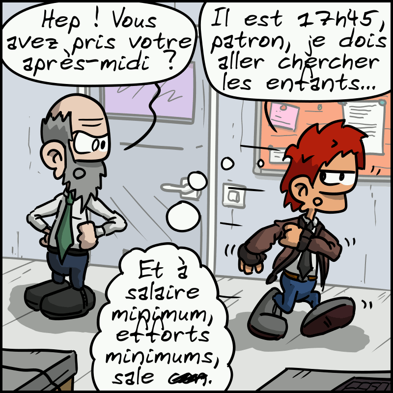 Il part, le patron (qui ressemble au propriétaire) : « Hep ! Vous avez pris votre après-midi ? » L'homme : « Il est 17h45, patron, je dois aller chercher les enfants chez la nounou… » Il pense : « Et à salaire minimum, efforts minimums, sale c#n. »