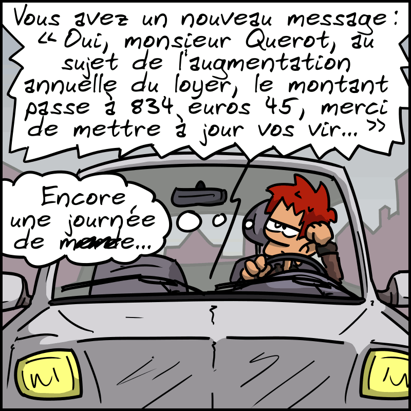 L'homme est dans sa voiture. On entend : « Vous avez un nouveau message, reçu aujourd'hui à 16h43…  Oui, monsieur Querot, au sujet de l'augmentation annuelle du loyer, le montant passe maintenant à 834,45 €, merci de mettre à jour vos vir… » L'homme a l'air blasé et pense : « Encore une journée de m#rde… »
