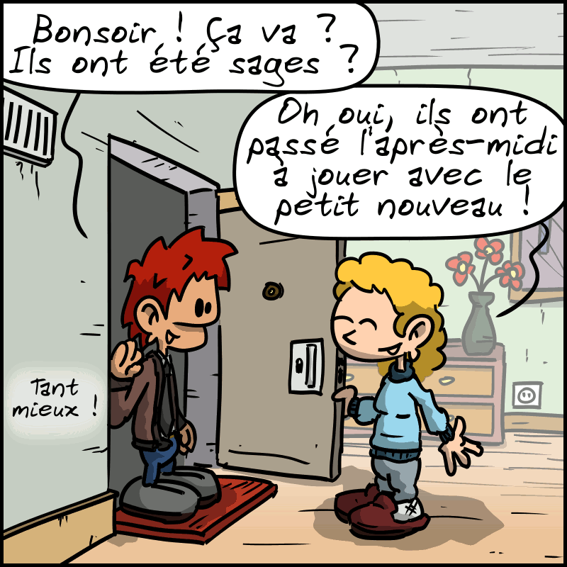 À la porte d'un appartement, l'homme demande à la nounou : « Bonsoir !  Ça va ?  Ils ont été sages ? » La nounou : « Oh oui, ils ont passé l'après-midi à jouer avec le petit nouveau ! » L'homme : « Tant mieux ! »