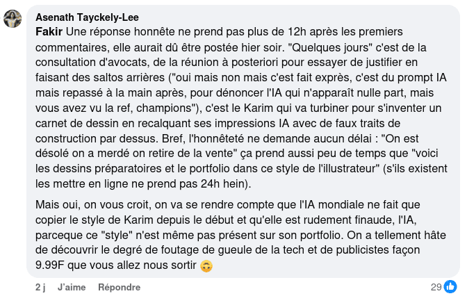 Réponse de Asenath Tayckely-Lee : « Une réponse honnête ne prend pas plus de 12h après les premiers commentaires, elle aurait dû être postée hier soir. "Quelques jours" c'est de la consultation d'avocats, de la réunion à posteriori pour essayer de justifier en faisant des saltos arrières ("oui mais non mais c'est fait exprès, c'est du prompt IA mais repassé à la main après, pour dénoncer l'IA qui n'apparaît nulle part, mais vous avez vu la ref, champions"), c'est le Karim qui va turbiner pour s'inventer un carnet de dessin en recalquant ses impressions IA avec de faux traits de construction par dessus. Bref, l'honnêteté ne demande aucun délai : "On est désolé on a merdé on retire de la vente" ça prend aussi peu de temps que "voici les dessins préparatoires et le portfolio dans ce style de l'illustrateur" (s'ils existent les mettre en ligne ne prend pas 24h hein).  Mais oui, on vous croit, on va se rendre compte que l'IA mondiale ne fait que copier le style de Karim depuis le début et qu'elle est rudement finaude, l'IA, parceque ce "style" n'est même pas présent sur son portfolio. On a tellement hâte de découvrir le degré de foutage de gueule de la tech et de publicistes façon 9.99F que vous allez nous sortir »