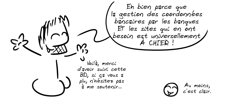 Gee : « Eh bien parce que la gestion des coordonnées bancaires par les banques ET les sites qui en ont besoin est universellement À CHIER ! Voilà, merci d'avoir suivi cette BD, si ça vous a plu, n'hésitez pas à me soutenir… » Le smiley : « Au moins, c'est clair. »