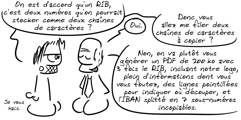 Gee : « On est d'accord qu'un RIB, c'est deux numéros qu'on pourrait stocker comme deux chaînes de caractères ? » Un banquier : « Oui. » Gee : « Donc vous allez me filer deux chaînes de caractères à copier ? » Un banquier : « Non, on va plutôt vous générer un PDF de 200 ko avec 3 fois le RIB, incluant notre logo, plein d'informations dont vous vous foutez, des lignes pointillées pour indiquer où découper, et l'IBAN splitté en 7 sous-numéros incopiables. » Gee : « Je vous hais. »