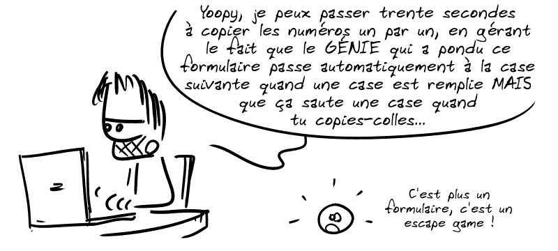 Gee : « Yoopy, je peux passer trente secondes à copier les numéros un par un, en gérant le fait que le GÉNIE qui a pondu ce formulaire passe automatiquement à la case suivante quand une case est remplie, MAIS que ça saute une case quand tu copies-colles… » Le smiley : « C'est plus un formulaire, c'est un escape game. »