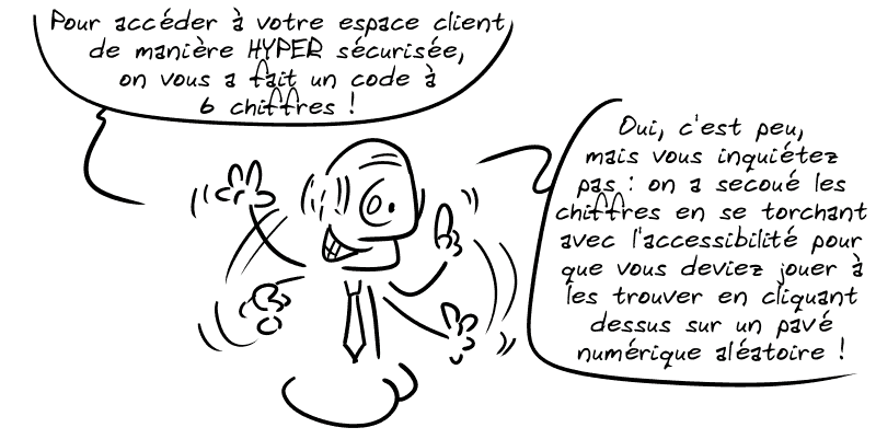 Un banquier, à côté : « Pour accéder à votre espace client de manière HYPER sécurisée, on vous a fait un code à 6 chiffres ! Oui, c'est peu, mais vous inquiétez pas : on a secoué les chiffres en se torchant avec l'accessibilité pour que vous deviez jouer à les trouver en cliquant dessus sur un pavé numérique aléatoire ! »
