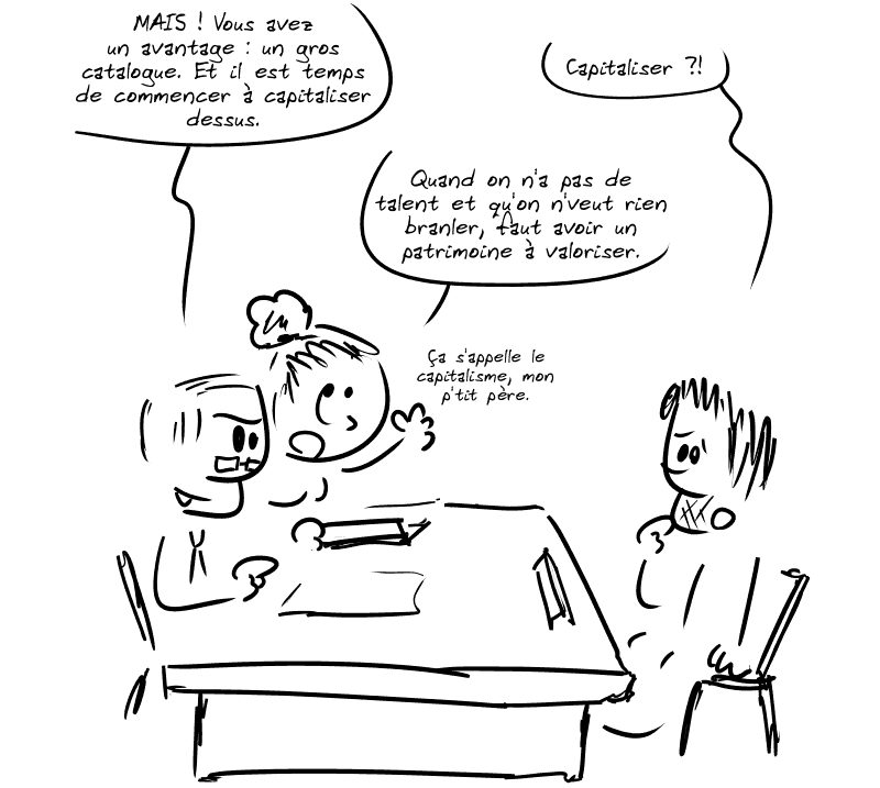 L'homme : « MAIS ! Vous avez un avantage : un gros catalogue. Et il est temps de commencer à capitaliser dessus. » Gee, apeuré : « Capitaliser ?! » La femme : « Quand on n'a pas de talent et qu'on n'veut rien branler, faut avoir un patrimoine à valoriser.  Ça s'appelle le capitalisme, mon p'tit père. »