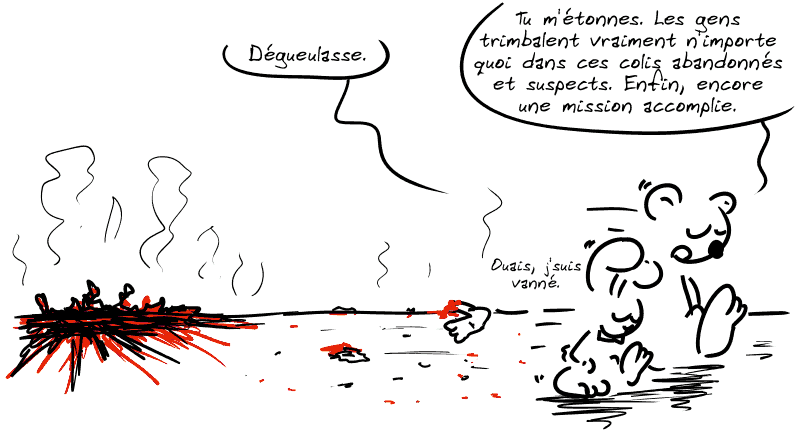 Il ne reste plus rien de la malle à part un tas de chaires fumantes. Le lapin et Nounours s'éloignent. Le lapin dit : « Dégueulasse. » Nounours répond : « Tu m'étonnes. Les gens trimbalent vraiment n'importe quoi dans ces colis abandonnés et suspects. Enfin, encore une mission accomplie. » Le lapin : « Ouais, j'suis vanné. »