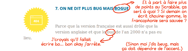 « 7. On ne dit plus bug mais bogue.  Parce que la version française est aussi bien et que le bug de l'an 2000 n'a pas eu lieu. » Commentaire sur « bogue » : « et à part à faire plus de points au Scrabble, ça sert à quoi ? Si demain on écrit chouine-gomme, la francophonie sera sauvée ? » Commentaire sur « bug de l'an 2000 » : « j'croyais qu'il fallait écrire bo… bon okay j'arrête. » Commentaire général : « sinon moi j'dis beug, mais ça doit dépendre de l'accent. »