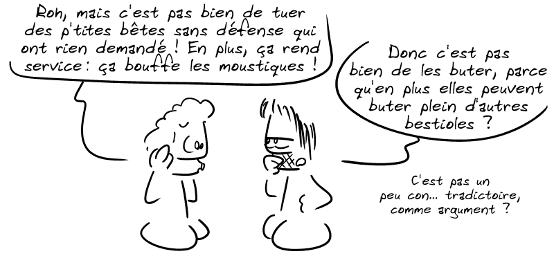 Le type du dessus dit : « Roh, mais c'est pas bien de tuer des p'tites bêtes sans défense qui ont rien demandé ! En plus ça rend service, ça bouffe les moustiques ! » Gee répond : « Donc c'est pas bien de les buter, parce qu'en plus elles peuvent buter plein d'autres bestioles ? C'est pas un peu con… tradictoire comme argument ? »