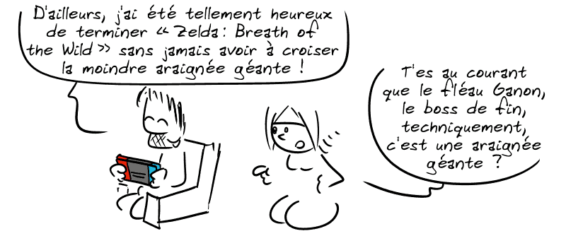 Gee, en train de jouer à la Nintendo Switch : « D'ailleurs, j'ai été tellement heureux de terminer “Zelda : Breath of the Wild” sans jamais avoir à croiser la moindre araignée géante ! » La Geekette lui demande : « T'es au courant que le fléau Ganon, le boss de fin, techniquement, c'est une araignée géante ? »