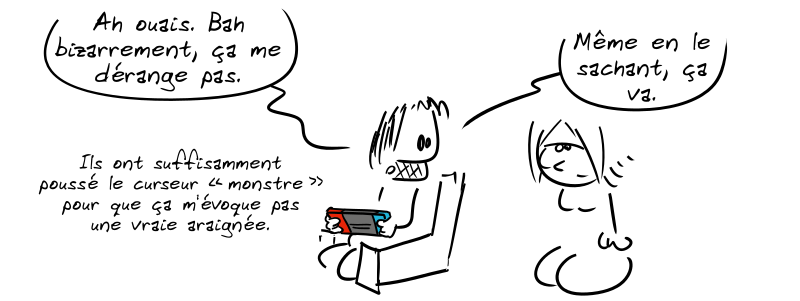 Gee se retourne, serein, et dit : « Ah ouais. Bah bizarrement, ça me dérange pas. Ils ont suffisamment poussé le curseur “monstre” pour que ça m'évoque pas une vraie araignée. Même en le sachant, ça va. »