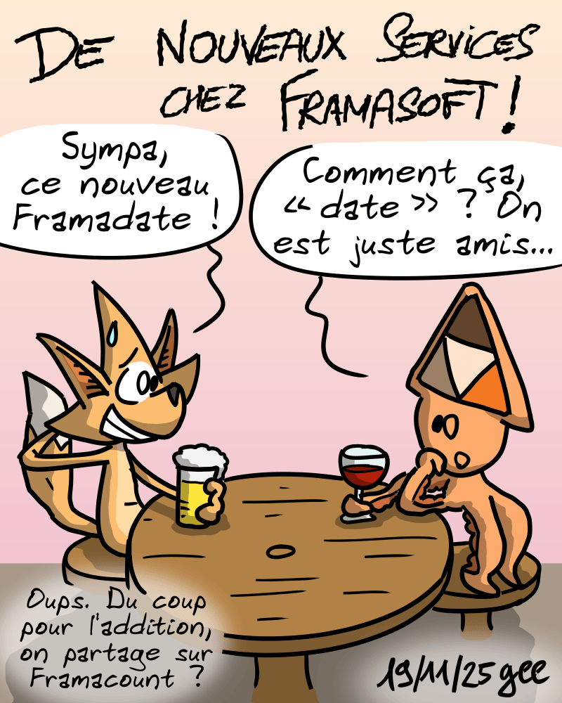 De nouveaux services chez Framasoft ! La mascotte de Mobilizon boit un verre, l'air gêné, et dit : « Sympa, ce nouveau Framadate ! » En face, la mascotte de Peertube répond : « Comment ça, “date” ? On est juste amis… » L'autre : « Oups. Du coup pour l'addition, on partage sur Framacount ? » Note : dessin sous licence CC BY SA (grisebouille.net), réalisé le 19 novembre 2025 par Gee.