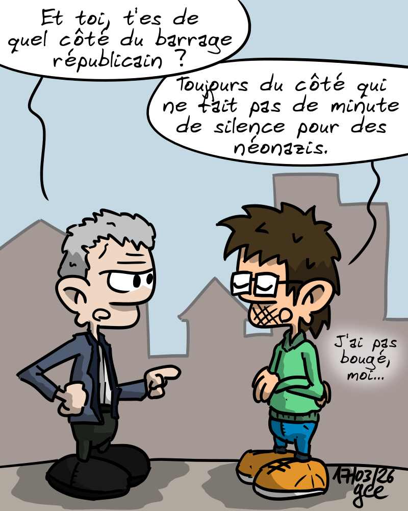 Deux personnages discutent. Le premier demande avec suspicion : « Et toi, t'es de quel côté du barrage républicain ? » Le deuxième répond, serein : « Toujours du côté qui fait pas de minute de silence pour des néonazis. J'ai pas bougé, moi. » Note : dessin sous licence CC BY SA (grisebouille.net), réalisé le 17 mars 2026 par Gee.