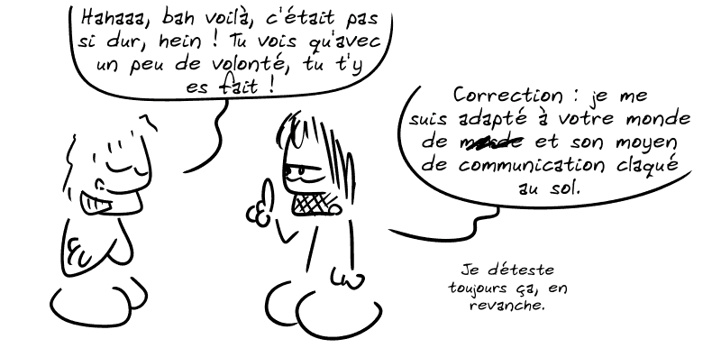 Un con : « Hahaaa, bah voilà, c'était pas si dur, hein ! Tu vois qu'avec un peu de volonté, tu t'y es fait ! » Gee, bras croisés : « Correction : je me suis adapté à votre monde de m##de et son moyen de communication claqué au sol. Je déteste toujours ça, en revanche. »