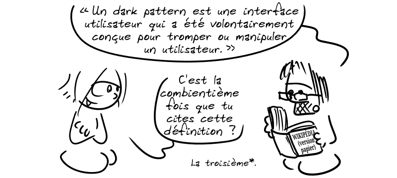 Gee lit un très gros journal, « Wikipédia, version papier » : « “Une interface utilisateur qui a été volontairement conçue pour tromper ou manipuler un utilisateur” » La Geekette : « C'est la combientième fois que tu cites cette définition ? » Gee : « La troisième*. »
