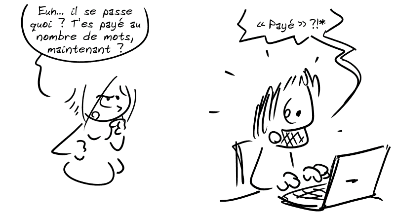 La Geekette, blasée, demande à Gee : « Euh… il se passe quoi ? T'es payé au nombre de mots, maintenant ? » Gee, surpris, derrière son ordinateur : « “Payé” ?!* »