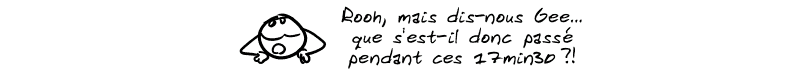 Le smiley, feignant l'intérêt : « Rooh, mais dis-nous Gee… que s'est-il donc passé pendant ces 17min30 ?! »