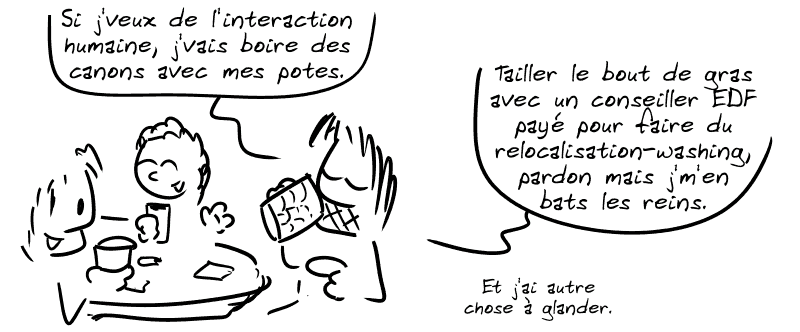 Gee, en train de trinquer avec d'autres gens : « Si j'veux de l'interaction humaine, j'vais boire des canons avec mes potes. Tailler le bout de gras avec un conseiller EDF payé pour faire du relocalisation-washing, pardon mais j'm'en bats les reins. Et j'ai autre chose à glander. »
