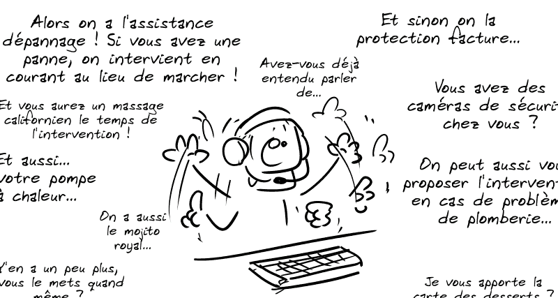 Le type au téléphone : « Alors on a l'assistance dépannage ! Si vous avez une panne, on intervient en courant au lieu de marcher ! Et un vous aurez un massage californien le temps de l'intervention ! Et sinon on a la protection facture… vous avez des caméras de sécurité chez vous ? On peut vous proposer aussi l'intervention en cas de problème de plomberie, et aussi… une pompe à chaleur ? Avez-vous déjà entendu parler… On a aussi le mojito royal… Je vous apporte la carte des desserts ? Y'en a un peu plus, j'vous le mets quand même ? »