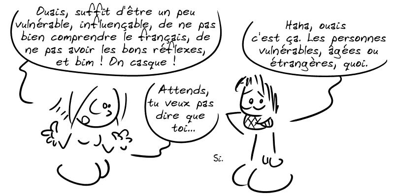 La Geekette : « Ouais, suffit d'être un peu vulnérable, influençable, de ne pas bien comprendre le français, de ne pas avoir les bons réflexes, et bim ! On casque ! » Gee : « Haha, ouais c'est ça. Les personnes vulnérables, âgées ou étrangères, quoi. » La Geekette : « Attends, tu veux pas dire que toi… » Gee : « Si. »
