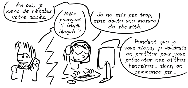La conseillère ING Direct : « Ah oui, je viens de rétablir votre accès. » Gee : « Mais pourquoi il était bloqué ? » La conseillère : « Je ne sais pas trop, sans doute une mesure de sécurité. Pendant que je vous tiens, je voudrais en profiter pour vous présenter nos offres bancaires… alors, on commence par… »