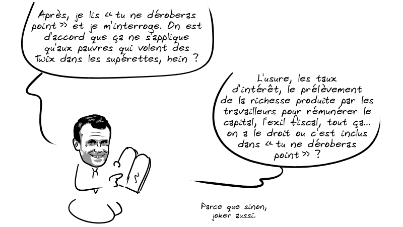 Il continue : « Après, je lis “tu ne déroberas point” et je m'interroge. On est d'accord que ça ne s'applique qu'aux pauvres qui volent des Twix dans les supérettes, hein ?  L'usure, les taux d'intérêt, le prélèvement de la richesse produite par les travailleurs pour rémunérer le capital, l'exil fiscal, tout ça… on a le droit ou c'est inclus dans “tu ne déroberas point” ?  Parce que sinon, joker aussi. »